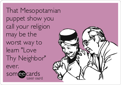 That Mesopotamian 
puppet show you
call your religion
may be the
worst way to
learn "Love
Thy Neighbor"
ever.