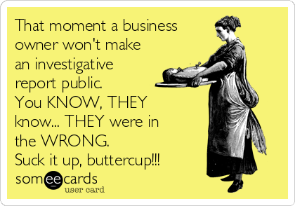 That moment a business 
owner won't make
an investigative
report public.
You KNOW, THEY
know... THEY were in
the WRONG. 
Suck it up, buttercup!!!