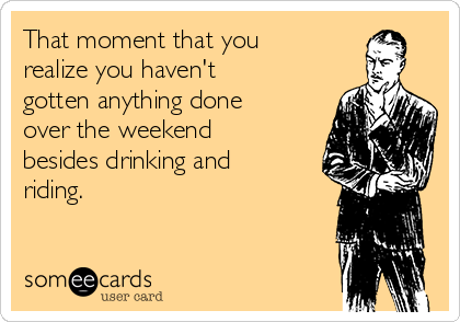 That moment that you
realize you haven't
gotten anything done
over the weekend
besides drinking and
riding.