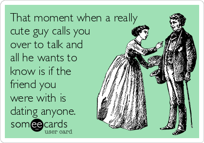 That moment when a really
cute guy calls you
over to talk and
all he wants to
know is if the
friend you
were with is
dating anyone.