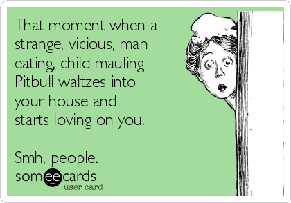 That moment when a
strange, vicious, man
eating, child mauling
Pitbull waltzes into
your house and
starts loving on you.

Smh, people. 