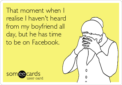 That moment when I
realise I haven't heard
from my boyfriend all
day, but he has time
to be on Facebook.
