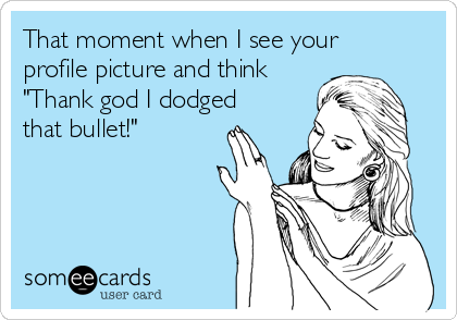 That moment when I see your
profile picture and think
"Thank god I dodged
that bullet!"