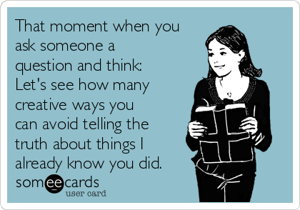 That moment when you
ask someone a
question and think:
Let's see how many
creative ways you
can avoid telling the
truth about things I
already know you did.