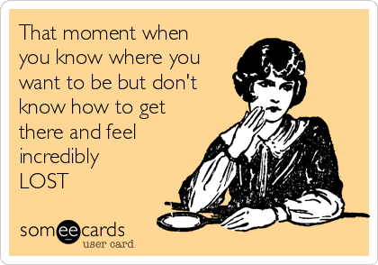 That moment when
you know where you
want to be but don't
know how to get
there and feel
incredibly
LOST