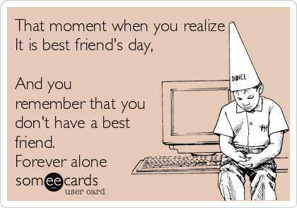 That moment when you realize
It is best friend's day,

And you
remember that you
don't have a best
friend. 
Forever alone