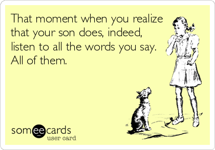 That moment when you realize
that your son does, indeed,
listen to all the words you say.
All of them. 