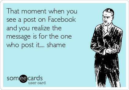 That moment when you
see a post on Facebook
and you realize the
message is for the one
who post it.... shame