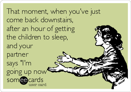 That moment, when you've just
come back downstairs,
after an hour of getting
the children to sleep,
and your
partner
says "I'm
going up now"