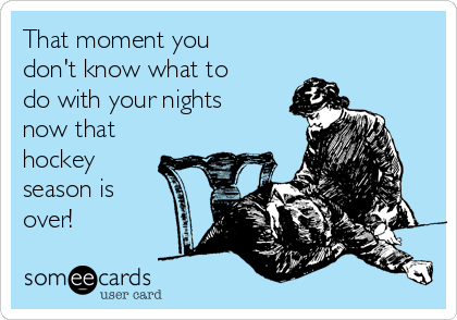 That moment you
don't know what to
do with your nights
now that
hockey
season is
over!