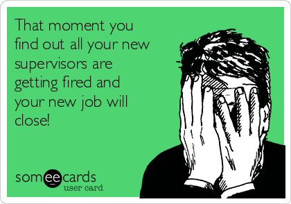 That moment you
find out all your new
supervisors are
getting fired and
your new job will
close!