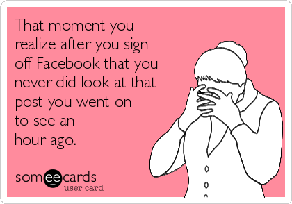 That moment you
realize after you sign
off Facebook that you
never did look at that
post you went on
to see an
hour ago.