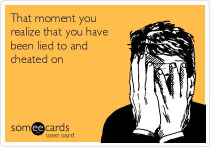 That moment you
realize that you have
been lied to and
cheated on 