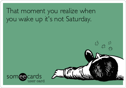 That moment you realize when
you wake up it's not Saturday.