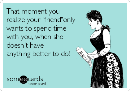 That moment you
realize your "friend"only
wants to spend time
with you, when she
doesn't have
anything better to do!