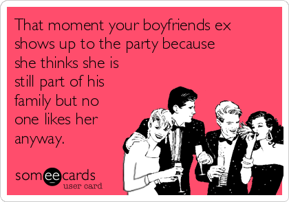 That moment your boyfriends ex
shows up to the party because
she thinks she is
still part of his
family but no
one likes her
anyway. 