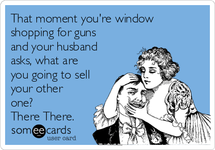 That moment you're window
shopping for guns
and your husband
asks, what are
you going to sell
your other
one?
There There.