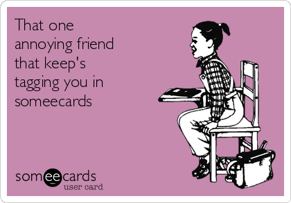 That one
annoying friend
that keep's
tagging you in
someecards 