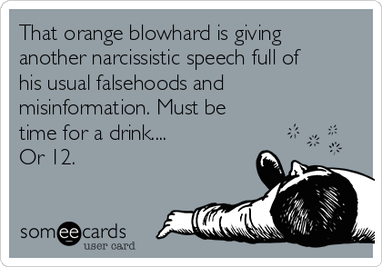 That orange blowhard is giving
another narcissistic speech full of
his usual falsehoods and
misinformation. Must be
time for a drink....
Or 12.