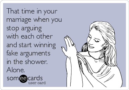 That time in your
marriage when you
stop arguing
with each other
and start winning
fake arguments
in the shower.
Alone.