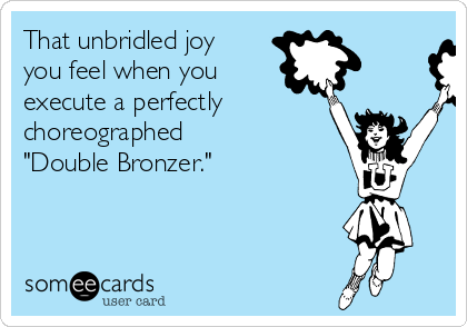 That unbridled joy
you feel when you 
execute a perfectly
choreographed 
"Double Bronzer."