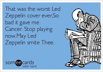 That was the worst Led
Zeppelin cover ever,So
bad it gave me
Cancer. Stop playing
now.May Led
Zeppelin smite Thee.