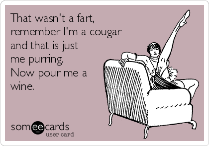 That wasn't a fart,
remember I'm a cougar
and that is just
me purring.
Now pour me a
wine.