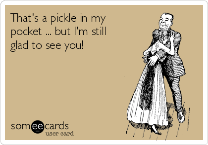 That's a pickle in my
pocket ... but I'm still
glad to see you!