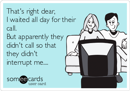 That's right dear,
I waited all day for their
call.
But apparently they
didn't call so that
they didn't
interrupt me....