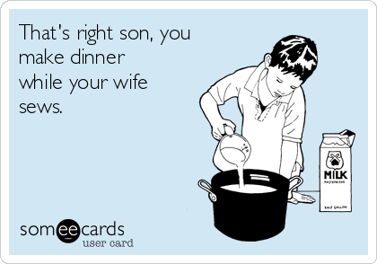That's right son, you
make dinner
while your wife
sews.