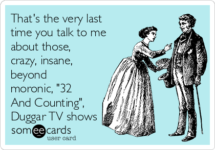 That's the very last
time you talk to me
about those,
crazy, insane,
beyond
moronic, "32
And Counting",
Duggar TV shows 