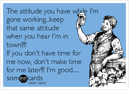 The attitude you have while I'm
gone working...keep
that same attitude
when you hear I'm in
town!!!!
If you don't have time for
me now, don't make time
for me later!!! I'm good.....