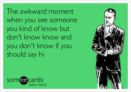 The awkward moment
when you see someone
you kind of know but
don't know know and
you don't know if you
should say hi