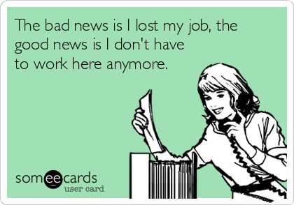 The bad news is I lost my job, the
good news is I don't have
to work here anymore. 