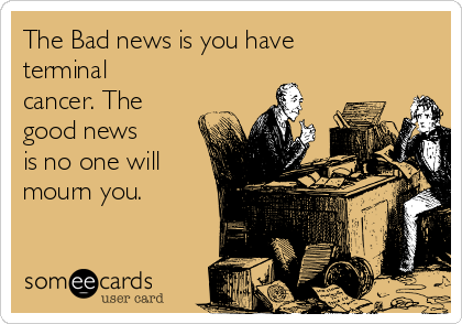 The Bad news is you have
terminal
cancer. The
good news
is no one will
mourn you.