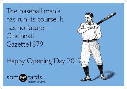 The baseball mania
has run its course. It
has no future—
Cincinnati
Gazette1879

Happy Opening Day 2017!!