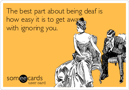 The best part about being deaf is
how easy it is to get away
with ignoring you.