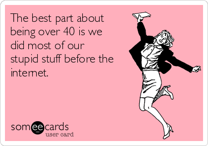 The best part about
being over 40 is we
did most of our
stupid stuff before the
internet.