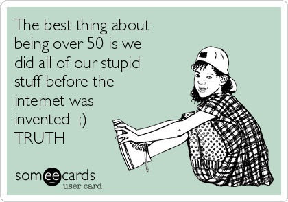 The best thing about
being over 50 is we
did all of our stupid
stuff before the
internet was
invented  ;)
TRUTH