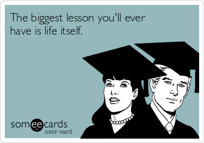 The biggest lesson you'll ever
have is life itself.