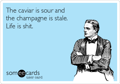 The caviar is sour and
the champagne is stale.
Life is shit.