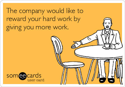 The company would like to
reward your hard work by
giving you more work.