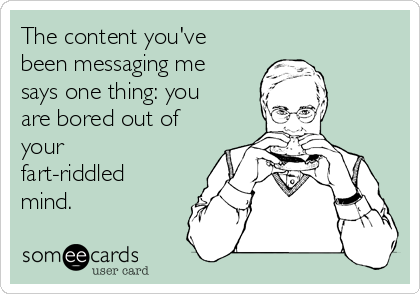 The content you've
been messaging me
says one thing: you
are bored out of
your
fart-riddled
mind.