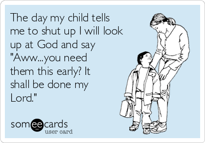 The day my child tells
me to shut up I will look
up at God and say
"Aww...you need
them this early? It
shall be done my
Lord."