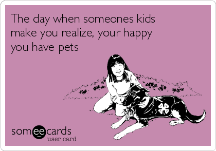 The day when someones kids
make you realize, your happy
you have pets 