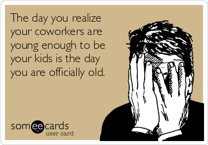 The day you realize
your coworkers are
young enough to be
your kids is the day
you are officially old.