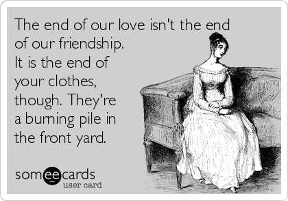 The end of our love isn't the end
of our friendship. 
It is the end of
your clothes,
though. They're
a burning pile in
the front yard.