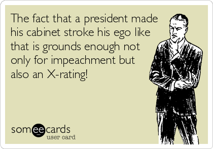 The fact that a president made
his cabinet stroke his ego like
that is grounds enough not
only for impeachment but
also an X-rating!