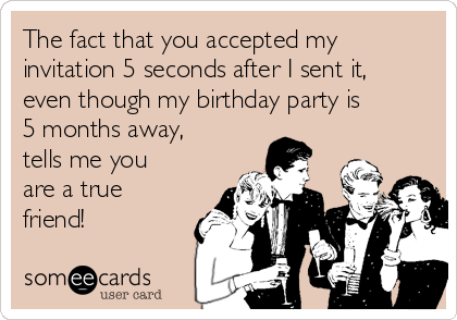 The fact that you accepted my
invitation 5 seconds after I sent it,
even though my birthday party is
5 months away,
tells me you
are a true
friend!