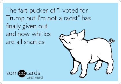 The fart pucker of "I voted for
Trump but I'm not a racist" has
finally given out
and now whities
are all sharties.